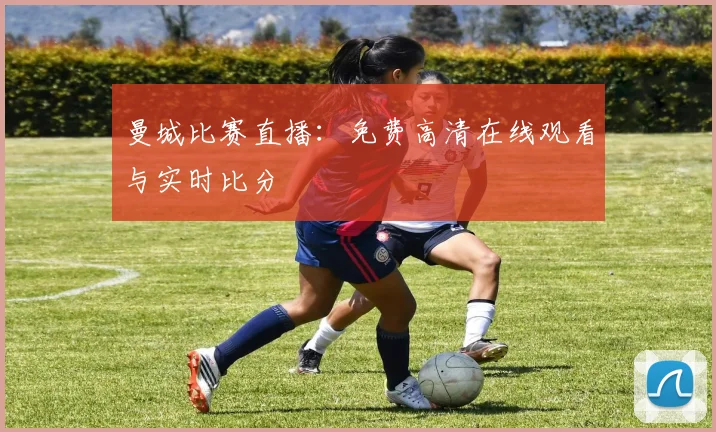 曼城比赛直播:免费高清在线观看与实时比分
