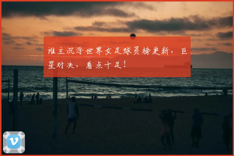 谁主沉浮世界女足球员榜更新，巨星对决，看点十足！