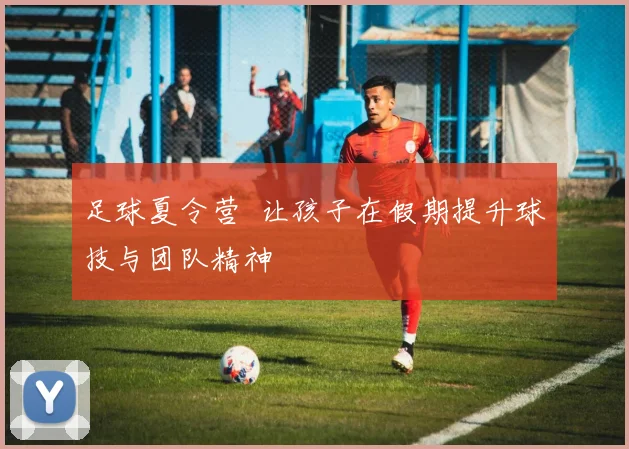 足球夏令营 让孩子在假期提升球技与团队精神