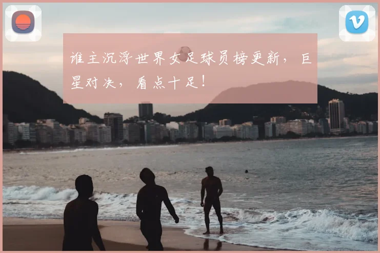 谁主沉浮世界女足球员榜更新，巨星对决，看点十足！
