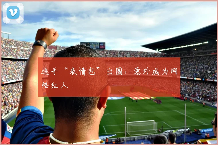 选手“表情包”出圈,意外成为网络红人
